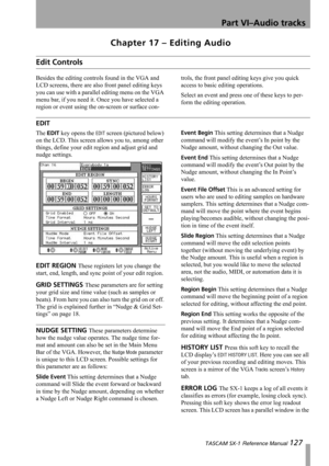 Page 127Part VI–Audio tracks
 TASCAM SX-1 Reference Manual 127
Chapter 17 – Editing Audio
Edit Controls
Besides the editing controls found in the VGA and 
LCD screens, there are also front panel editing keys 
you can use with a parallel editing menu on the VGA 
menu bar, if you need it. Once you have selected a 
region or event using the on-screen or surface con-trols, the front panel editing keys give you quick 
access to basic editing operations.
Select an event and press one of these keys to per-
form the...