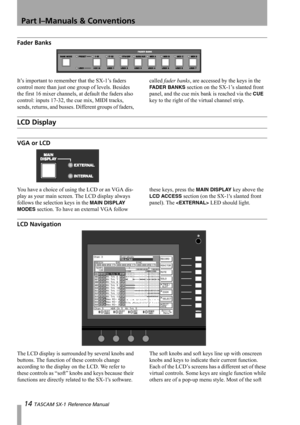 Page 14Part I–Manuals & Conventions
14 TASCAM SX-1 Reference Manual
Fader Banks
It’s important to remember that the SX-1’s faders 
control more than just one group of levels. Besides 
the first 16 mixer channels, at default the faders also 
control: inputs 17-32, the cue mix, MIDI tracks, 
sends, returns, and busses. Different groups of faders, called fader banks, are accessed by the keys in the 
FADER BANKS section on the SX-1’s slanted front 
panel, and the cue mix bank is reached via the 
CUE 
key to the...