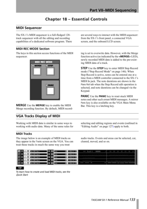 Page 133 TASCAM SX-1 Reference Manual 133
Part VII–MIDI Sequencing
Chapter 18 – Essential Controls
MIDI Sequencer
The SX-1’s MIDI sequencer is a full-fledged 128-
track sequencer with all the editing and recording 
capabilities of a dedicated software program. There are several ways to interact with the MIDI sequencer: 
from the SX-1’s front panel, a connected VGA 
screen, and the onboard LCD screen.
MIDI REC MODE Section
The keys in this section access functions of the MIDI 
sequencer.
MERGE Use the MERGE key...