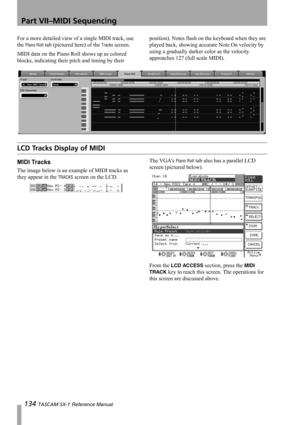 Page 134Part VII–MIDI Sequencing
134 TASCAM SX-1 Reference Manual
For a more detailed view of a single MIDI track, use 
the 
Piano Roll tab (pictured here) of the Tracks screen.
MIDI data on the Piano Roll shows up as colored 
blocks, indicating their pitch and timing by their position). Notes flash on the keyboard when they are 
played back, showing accurate Note On velocity by 
using a gradually darker color as the velocity 
approaches 127 (full scale MIDI).
LCD Tracks Display of MIDI
MIDI Tracks
The image...