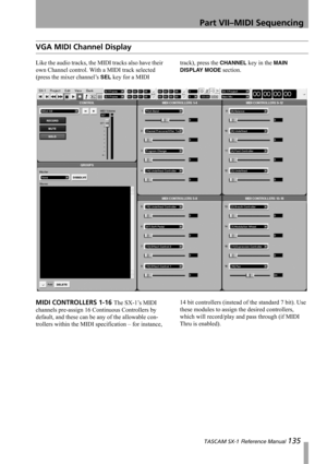 Page 135Part VII–MIDI Sequencing
 TASCAM SX-1 Reference Manual 135
VGA MIDI Channel Display
Like the audio tracks, the MIDI tracks also have their 
own Channel control. With a MIDI track selected 
(press the mixer channel’s 
SEL key for a MIDI track), press the 
CHANNEL key in the MAIN 
DISPLAY MODE
 section.
MIDI CONTROLLERS 1-16 The SX-1’s MIDI 
channels pre-assign 16 Continuous Controllers by 
default, and these can be any of the allowable con-
trollers within the MIDI specification – for instance, 14 bit...