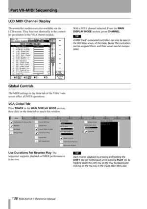 Page 136Part VII–MIDI Sequencing
136 TASCAM SX-1 Reference Manual
LCD MIDI Channel Display
The controller modules are also available via the 
LCD screen. They function identically to the control-
ler parameters in the VGA 
Channel module.With a MIDI channel selected, From the 
MAIN 
DISPLAY MODE
 section, press CHANNEL.
TIP
A MIDI track’s associated controllers can also be seen in 
the 
MIDI Mixer screen of the Fader Banks. The controllers 
can be assigned there, and their values can be manipu-
lated.
Global...