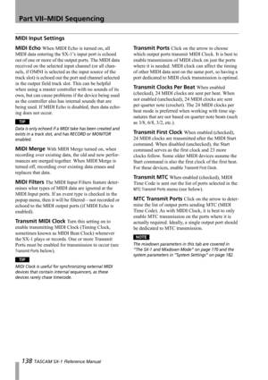 Page 138Part VII–MIDI Sequencing
138 TASCAM SX-1 Reference Manual
MIDI Input Settings
MIDI Echo When MIDI Echo is turned on, all 
MIDI data entering the SX-1’s input port is echoed 
out of one or more of the output ports. The MIDI data 
received on the selected input channel (or all chan-
nels, if OMNI is selected as the input source of the 
track slot) is echoed out the port and channel selected 
in the output field track slot. This can be helpful 
when using a master controller with no sounds of its 
own, but...