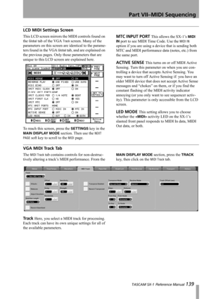 Page 139Part VII–MIDI Sequencing
 TASCAM SX-1 Reference Manual 139
LCD MIDI Settings Screen
This LCD screen mirrors the MIDI controls found on 
the 
Global tab of the VGA Track screen. Many of the 
parameters on this screen are identical to the parame-
ters found in the VGA 
Global tab, and are explained on 
the previous pages. Only those parameters that are 
unique to this LCD screen are explained here.
To reach this screen, press the 
SETTINGS key in the 
MAIN DISPLAY MODE section. Then use the NEXT 
PAGE...