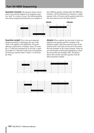 Page 140Part VII–MIDI Sequencing
140 TASCAM SX-1 Reference Manual
Quantize Controls The Quantize feature allows 
notes to be precisely aligned on an imaginary quan-
tize “grid” in a variety of ways. The following defini-
tions and accompanying illustrations are examples of how different quantize settings affect the MIDI per-
formance. All the illustrations are based on a single 
measure with a 4/4 meter and the quantize grid set to 
8th notes (quavers) (see the figure below).
Quantize Length This is the most...