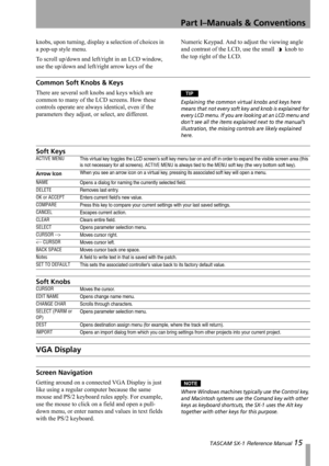 Page 15Part I–Manuals & Conventions
 TASCAM SX-1 Reference Manual 15
knobs, upon turning, display a selection of choices in 
a pop-up style menu.
To scroll up/down and left/right in an LCD window, 
use the up/down and left/right arrow keys of the Numeric Keypad. And to adjust the viewing angle 
and contrast of the LCD, use the small   knob to 
the top right of the LCD.
Common Soft Knobs & Keys
There are several soft knobs and keys which are 
common to many of the LCD screens. How these 
controls operate are...