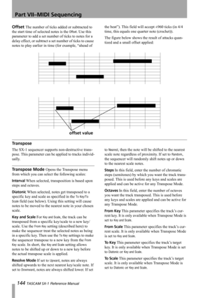 Page 144Part VII–MIDI Sequencing
144 TASCAM SX-1 Reference Manual
Offset The number of ticks added or subtracted to 
the start time of selected notes is the 
Offset. Use this 
parameter to add a set number of ticks to notes for a 
delay effect, or subtract a set number of ticks to cause 
notes to play earlier in time (for example, “ahead of the beat”). This field will accept ±960 ticks (in 4/4 
time, this equals one quarter note (crochet)).
The figure below shows the result of attacks quan-
tized and a small...