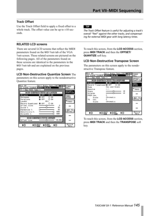 Page 145Part VII–MIDI Sequencing
 TASCAM SX-1 Reference Manual 145
Track Offset
Use the Track Offset field to apply a fixed offset to a 
whole track. The offset value can be up to ±10 sec-
onds.TIP
The Track Offset feature is useful for adjusting a track’s 
overall “feel” against the other tracks, and compensat-
ing for external MIDI gear with long latency times. 
RELATED LCD screens
There are several LCD screens that reflect the MIDI 
parameters found on the 
MIDI Track tab of the VGA 
Track screen. These...