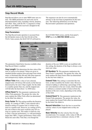 Page 146Part VII–MIDI Sequencing
146 TASCAM SX-1 Reference Manual
Step Record Mode
Step Record allows you to enter MIDI notes one at a 
time. The MIDI parameters for each note can be 
determined before entry, including velocity, duration, 
and offset. Then, with the SX-1’s sequencer in Step 
Record, each MIDI note received is dropped at the 
playhead’s position. The sequencer can also be set to automatically 
advance to the next beat in preparation for the next 
note. The following definitions cover the Step...