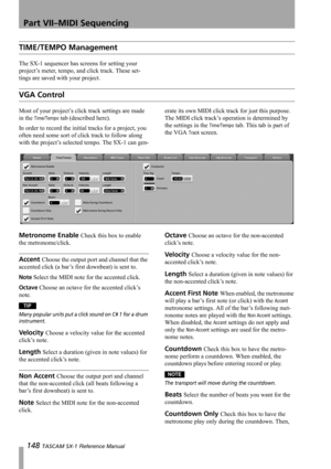 Page 148Part VII–MIDI Sequencing
148 TASCAM SX-1 Reference Manual
TIME/TEMPO Management
The SX-1 sequencer has screens for setting your 
project’s meter, tempo, and click track. These set-
tings are saved with your project.
VGA Control
Most of your project’s click track settings are made 
in the 
Time/Tempo tab (described here).
In order to record the initial tracks for a project, you 
often need some sort of click track to follow along 
with the project’s selected tempo. The SX-1 can gen-erate its own MIDI...