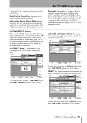 Page 149Part VII–MIDI Sequencing
 TASCAM SX-1 Reference Manual 149
when record or play is entered, the metronome will 
stop playing.
Mute During Countdown Mutes the metro-
nome during the Countdown period.
Metronome During Record Only Selecting 
this option will only play the metronome when the 
machine is in record mode. If not selected, the SX-1 
will generate a click when the transport is in motion.
Conductor This enables the Conductor Track (it 
works the same as the 
Conductor Track Key in the 
VGA’s Main...