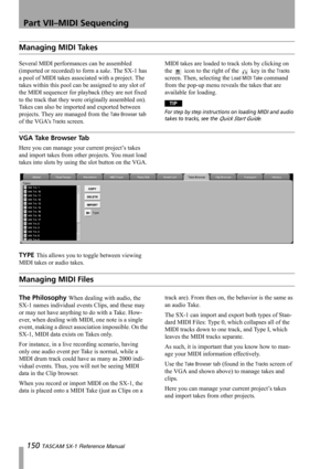 Page 150Part VII–MIDI Sequencing
150 TASCAM SX-1 Reference Manual
Managing MIDI Takes
Several MIDI performances can be assembled 
(imported or recorded) to form a take. The SX-1 has 
a pool of MIDI takes associated with a project. The 
takes within this pool can be assigned to any slot of 
the MIDI sequencer for playback (they are not fixed 
to the track that they were originally assembled on). 
Takes can also be imported and exported between 
projects. They are managed from the 
Take Browser tab 
of the VGA’s...