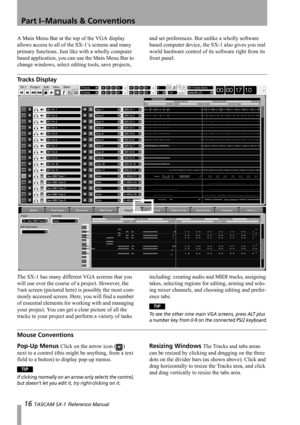 Page 16Part I–Manuals & Conventions
16 TASCAM SX-1 Reference Manual
A Main Menu Bar at the top of the VGA display 
allows access to all of the SX-1’s screens and many 
primary functions. Just like with a wholly computer 
based application, you can use the Main Menu Bar to 
change windows, select editing tools, save projects, and set preferences. But unlike a wholly software 
based computer device, the SX-1 also gives you real 
world hardware control of its software right from its 
front panel.
Tracks Display...