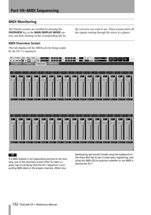 Page 152Part VII–MIDI Sequencing
152 TASCAM SX-1 Reference Manual
MIDI Monitoring
The Overview screens are recalled by pressing the 
OVERVIEW key in the MAIN DISPLAY MODE sec-
tion, and then clicking on the corresponding tab for the overview you want to see. These screens show all 
the signals running through the mixer at a glance.
MIDI Overview Screen
This tab displays all the MIDI activity being output 
by the SX-1’s sequencer.
TIP
If a MIDI module is not responding and you’re not sure 
why, one of the...