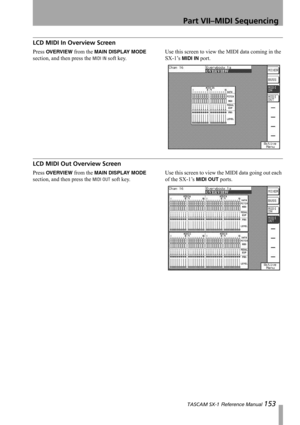 Page 153Part VII–MIDI Sequencing
 TASCAM SX-1 Reference Manual 153
LCD MIDI In Overview Screen
Press OVERVIEW from the MAIN DISPLAY MODE 
section, and then press the 
MIDI IN soft key.Use this screen to view the MIDI data coming in the 
SX-1’s MIDI IN port.
LCD MIDI Out Overview Screen
Press OVERVIEW from the MAIN DISPLAY MODE 
section, and then press the 
MIDI OUT soft key. Use this screen to view the MIDI data going out each 
of the SX-1’s MIDI OUT ports. 