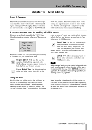 Page 155Part VII–MIDI Sequencing
 TASCAM SX-1 Reference Manual 155
Chapter 19 – MIDI Editing
Tools & Screens
The TRACK screen and its associated Piano Roll tab pro-
vide one of the main work areas for MIDI note and 
region editing on a VGA display. These work areas 
are mirrored on the LCD display by the 
TRACKS and 
PIANO ROLL screens. The Tracks screens allow coarse 
editing and region selection on one or more tracks. 
The 
Piano Roll screens provide a larger view of the 
MIDI performance for more detailed...