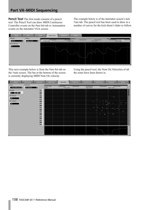 Page 156Part VII–MIDI Sequencing
156 TASCAM SX-1 Reference Manual
Pencil Tool The first mode consists of a pencil 
tool. The Pencil Tool can draw MIDI Continuous 
Controller events on the 
Piano Roll tab or Automation 
events on the 
Automation VGA screen.The example below is of the 
Automation screen’s Auto 
Track
 tab. The pencil tool has been used to draw in a 
number of curves for the kick drum’s fader to follow.
This next example below is from the 
Piano Roll tab on 
the 
Tracks screen. The bar at the...