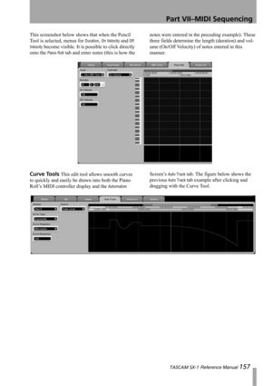 Page 157Part VII–MIDI Sequencing
 TASCAM SX-1 Reference Manual 157
This screenshot below shows that when the Pencil 
Tool is selected, menus for 
Duration, On Velocity and Off 
Velocity
 become visible. It is possible to click directly 
onto the 
Piano Roll tab and enter notes (this is how the notes were entered in the preceding example). These 
three fields determine the length (duration) and vol-
ume (On/Off Velocity) of notes entered in this 
manner.
Curve Tools This edit tool allows smooth curves 
to quickly...