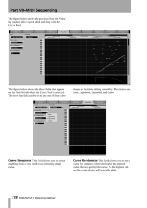 Page 158Part VII–MIDI Sequencing
158 TASCAM SX-1 Reference Manual
The figure below shows the previous Note On Veloc-
ity readout after a quick click and drag with the 
Curve Tool.
The figure below shows the three fields that appear 
on the 
Piano Roll tab when the Curve Tool is selected. 
The 
Curve Type field can be set to any one of four curve shapes to facilitate editing versatility. The choices are 
Linear, Logarithmic, Exponential, and Cosine.
Curve Steepness This field allows you to select 
anything from a...