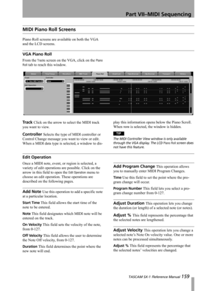 Page 159Part VII–MIDI Sequencing
 TASCAM SX-1 Reference Manual 159
MIDI Piano Roll Screens
Piano Roll screens are available on both the VGA 
and the LCD screens.
VGA Piano Roll
From the Tracks screen on the VGA, click on the Piano 
Roll
 tab to reach this window.
Track Click on the arrow to select the MIDI track 
you want to view.
Controller Selects the type of MIDI controller or 
Control Change message you want to view or edit. 
When a MIDI data type is selected, a window to dis-play this information opens...