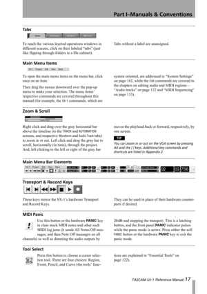 Page 17Part I–Manuals & Conventions
 TASCAM SX-1 Reference Manual 17
Ta b s
To reach the various layered operations windows in 
different screens, click on their labeled “tabs” (just 
like flipping through folders in a file cabinet).Tabs without a label are unassigned.
Main Menu Items
To open the main menu items on the menu bar, click 
once on an item.
Then drag the mouse downward over the pop-up 
menu to make your selection. The menu items’ 
respective commands are covered throughout this 
manual (for example,...