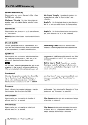 Page 162Part VII–MIDI Sequencing
162 TASCAM SX-1 Reference Manual
Set Min/Max Velocity
This operation lets you set floor and ceiling values 
for MIDI note velocities.
Minimum Velocity This slider determines the 
smallest (most quiet) value for the selection’s note 
velocities.
Maximum Velocity This slider determines the 
largest (loudest) value for the selection’s note 
velocities.
Apply To This field allows the selection of Note On, 
Note Off, or Both as possible targets for the operation.
Set Velocity
This...