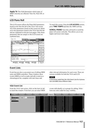 Page 163Part VII–MIDI Sequencing
 TASCAM SX-1 Reference Manual 163
Apply To This field determines which types of 
MIDI velocities are affected: Note On, Note Off, or 
Both.
LCD Piano Roll
This LCD screen reflects the Piano Roll parameters 
found on the 
Piano Roll tab of the VGA Track screen. 
All of the parameters found on this screen are identi-
cal to the parameters found in the VGA 
Piano Roll tab 
and are explained on the previous pages. Only those 
parameters that are unique to this LCD screen are...