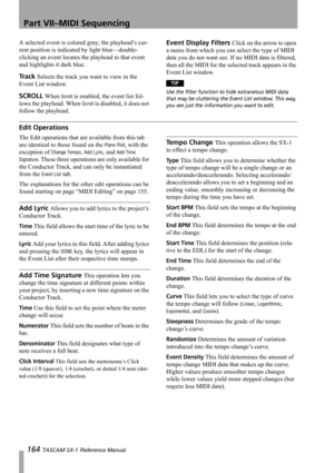 Page 164Part VII–MIDI Sequencing
164 TASCAM SX-1 Reference Manual
A selected event is colored gray; the playhead’s cur-
rent position is indicated by light blue—double-
clicking an event locates the playhead to that event 
and highlights it dark blue.
Track Selects the track you want to view in the 
Event List window.
SCROLL When Scroll is enabled, the event list fol-
lows the playhead. When 
Scroll is disabled, it does not 
follow the playhead.
Event Display Filters Click on the arrow to open 
a menu from which...