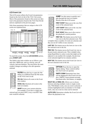 Page 165Part VII–MIDI Sequencing
 TASCAM SX-1 Reference Manual 165
LCD Event List
This LCD screen reflects the Event List parameters 
found on the 
Event List tab of the VGA Track screen. 
Most of the parameters found on this screen are iden-
tical to the parameters found in the VGA 
Piano Roll tab 
and are explained on the previous pages.
Only those parameters that are unique to this LCD 
screen are explained here.
To reach this screen, from the 
LCD ACCESS section, 
press 
EVENT LIST.
The fields in the main...