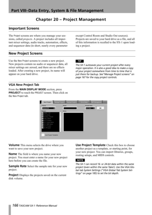 Page 166166 TASCAM SX-1 Reference Manual
Part VIII–Data Entry, System & File Management
Chapter 20 – Project Management
Important Screens
The Project screens are where you manage your ses-
sions, called projects. A project includes all impor-
tant mixer settings, audio tracks, automation, effects, 
and sequencer data (in short, nearly every parameter except Control Room and Studio Out sources). 
Projects are saved to your hard drive as a file, and all 
of this information is recalled to the SX-1 upon load-
ing a...