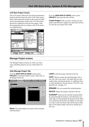 Page 167Part VIII–Data Entry, System & File Management
 TASCAM SX-1 Reference Manual 167
LCD New Project Screen
This LCD screen reflects the New Project parameters 
found on the 
New Project tab of the VGA Project screen. 
Most of the parameters found on this screen are iden-
tical to the parameters found in the VGA 
New Project 
tab and are explained on the previous pages. Only 
those parameters that are unique to this LCD screen 
are explained here. From the 
MAIN DISPLAY MODE section, press 
PROJECT, then...