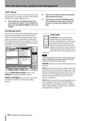 Page 168Part VIII–Data Entry, System & File Management
168 TASCAM SX-1 Reference Manual
“Safe” startup
On rare occasions, the SX-1 may not be able to load 
the last project you worked on when it starts up (disk 
problems, etc.). If this happens to you:
1Turn on the SX-1 as usual, but before the 
screen shows the “ghost” TASCAM and SX-1 
logos, press and hold the 
PANIC key for a few 
seconds.2The SX-1 now boots, but does not automati-
cally load the last project. 
3You can now restore the offending project 
from...