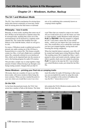 Page 170Part VIII–Data Entry, System & File Management
170 TASCAM SX-1 Reference Manual
Chapter 21 – Mixdown, Author, Backup
The SX-1 and Mixdown Mode
The SX-1 has a built-in mechanism for mixing down 
tracks (also known commonly as bouncing), useful 
both for mixing down the final stereo or surround mix or for combining (also commonly known as 
comping) tracks together.
Philosophy – how it works
Basically, in stereo mode, anything that comes out of 
the L/R Buss can be bounced to a separate stereo file. 
In...