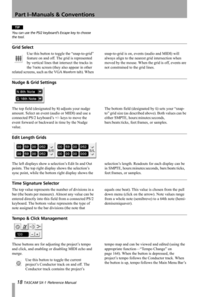 Page 18Part I–Manuals & Conventions
18 TASCAM SX-1 Reference Manual
TIP
You can use the PS/2 keyboard’s Escape key to choose 
the tool.
Grid Select
Use this button to toggle the “snap-to-grid” 
feature on and off. The grid is represented 
by vertical lines that intersect the tracks in 
the 
Tracks screen (they also appear in other 
related screens, such as the VGA 
Waveform tab). When snap-to-grid is on, events (audio and MIDI) will 
always align to the nearest grid intersection when 
moved by the mouse. When...