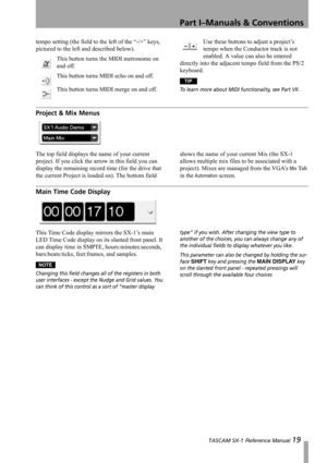Page 19Part I–Manuals & Conventions
 TASCAM SX-1 Reference Manual 19
tempo setting (the field to the left of the “-/+” keys, 
pictured to the left and described below).
This button turns the MIDI metronome on 
and off.
This button turns MIDI echo on and off.
This button turns MIDI merge on and off.Use these buttons to adjust a project’s 
tempo when the Conductor track is not 
enabled. A value can also be entered 
directly into the adjacent tempo field from the PS/2 
keyboard.
TIP
To learn more about MIDI...