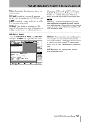 Page 181Part VIII–Data Entry, System & File Management
 TASCAM SX-1 Reference Manual 181
Drives This window shows the drives that are cur-
rently mounted.
RESCAN Press this key to rescan all connected 
devices (removable media such as DVD-RAM, etc.).
EJECT Press this key to eject media (such as, a CD-
R or other removable media).
FORMAT Press this key to format a drive. This 
erases all information on the drive, so be sure there is 
nothing you need to save on it. Format choices are (for external SCSI drives):...
