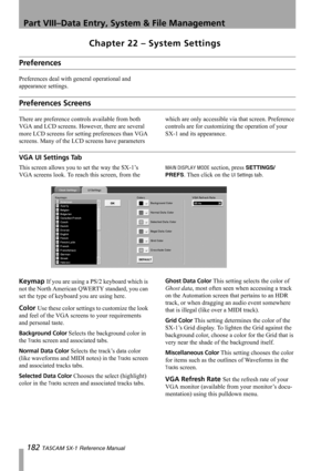 Page 182Part VIII–Data Entry, System & File Management
182 TASCAM SX-1 Reference Manual
Chapter 22 – System Settings
Preferences
Preferences deal with general operational and 
appearance settings.
Preferences Screens
There are preference controls available from both 
VGA and LCD screens. However, there are several 
more LCD screens for setting preferences than VGA 
screens. Many of the LCD screens have parameters which are only accessible via that screen. Preference 
controls are for customizing the operation of...