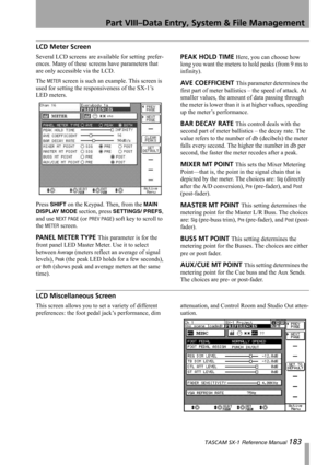 Page 183Part VIII–Data Entry, System & File Management
 TASCAM SX-1 Reference Manual 183
LCD Meter Screen
Several LCD screens are available for setting prefer-
ences. Many of these screens have parameters that 
are only accessible via the LCD.
The 
METER screen is such an example. This screen is 
used for setting the responsiveness of the SX-1’s 
LED meters.
Press 
SHIFT on the Keypad. Then, from the MAIN 
DISPLAY MODE
 section, press SETTINGS/ PREFS, 
and use 
NEXT PAGE (or PREV PAGE) soft key to scroll to 
the...