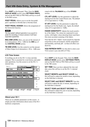 Page 184Part VIII–Data Entry, System & File Management
184 TASCAM SX-1 Reference Manual
Press SHIFT on the Keypad. Then, from the MAIN 
DISPLAY MODE
 section, press SETTINGS/ PREFS, 
and use the 
NEXT PAGE (or PREV PAGE) soft key to scroll 
to the 
MISC screen.
FOOT PEDAL Allows you to set the foot pedal 
jack’s operation to 
Normally Open or Normally Closed.
FOOT PEDAL ASSIGN Allows the assignment of 
the footswitch function.
NOTE
The foot pedals default operation is as a punch-in 
pedal for recording. In...