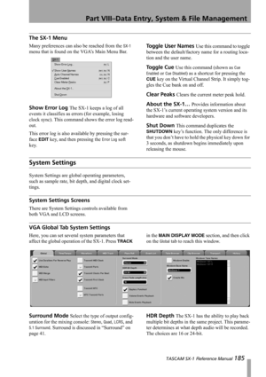 Page 185Part VIII–Data Entry, System & File Management
 TASCAM SX-1 Reference Manual 185
The SX-1 Menu
Many preferences can also be reached from the SX-1 
menu that is found on the VGA’s Main Menu Bar.
Show Error Log The SX-1 keeps a log of all 
events it classifies as errors (for example, losing 
clock sync). This command shows the error log read-
out.
This error log is also available by pressing the sur-
face 
EDIT key, and then pressing the Error Log soft 
key.
Toggle User Names Use this command to toggle...