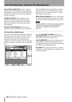 Page 186Part VIII–Data Entry, System & File Management
186 TASCAM SX-1 Reference Manual
Cross Fade Length (ms) The SX-1 will auto-
matically generate crossfades during recording and 
editing audio in order to achieve the smoothest possi-
ble transitions. This field sets the default length for 
for these crossfades.
Gapless Punchout Check this box to allow 
immediate switching between monitoring input 
audio to previously recorded audio. This function 
affects monitoring only (actual audio punching is 
always...