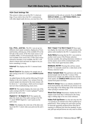 Page 187Part VIII–Data Entry, System & File Management
 TASCAM SX-1 Reference Manual 187
VGA Clock Settings Tab
This screen is where you set the SX-1’s clock set-
tings. If you wish to have the SX-1 communicate 
with other digital audio devices, you must have the parameters on this tab set correctly. From the MAIN 
DISPLAY MODE
, press SETTINGS/ PREFS, then 
click on the 
Clock Settings tab.
Cur., Prim., and Sec. The SX-1 can set up two 
different clock master scenarios, displayed as 
Primary 
and 
Secondary,...