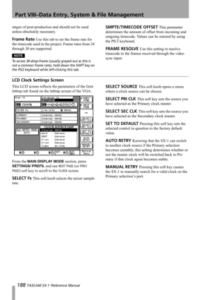 Page 188Part VIII–Data Entry, System & File Management
188 TASCAM SX-1 Reference Manual
stages of post-production and should not be used 
unless absolutely necessary.
Frame Rate Use this tab to set the frame rate for 
the timecode used in the project. Frame rates from 24 
through 30 are supported.
NOTE
To access 30-drop-frame (usually grayed out as this is 
not a common frame rate), hold down the SHIFT key on 
the PS/2 keyboard while left-clicking this tab.
SMPTE/TIMECODE OFFSET This parameter 
determines the...
