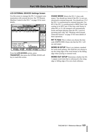 Page 189Part VIII–Data Entry, System & File Management
 TASCAM SX-1 Reference Manual 189
LCD EXTERNAL DEVICES Settings Screen
Use this screen to manage the SX-1’s transport com-
munication with external devices. See “P2 Remote 
Machine Control in the SX-1” on page 34 for more 
details..
From the 
LCD ACCESS section, press 
TRANSPORT
, then press the EXTERNAL DEVICES soft 
key to reach this screen.
CHASE MODE Selects the SX-1’s time code 
source. You should use 
Internal if the SX-1 is not syn-
chronized to...