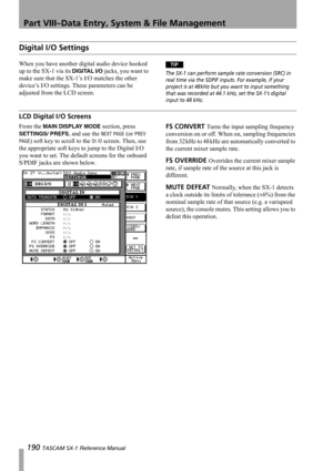 Page 190Part VIII–Data Entry, System & File Management
190 TASCAM SX-1 Reference Manual
Digital I/O Settings
When you have another digital audio device hooked 
up to the SX-1 via its 
DIGITAL I/O jacks, you want to 
make sure that the SX-1’s I/O matches the other 
device’s I/O settings. These parameters can be 
adjusted from the LCD screen.
TIP
The SX-1 can perform sample rate conversion (SRC) in 
real time via the SDPIF inputs. For example, if your 
project is at 48 kHz but you want to input something 
that was...