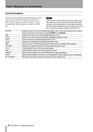 Page 20Part I–Manuals & Conventions
20 TASCAM SX-1 Reference Manual
Common buttons
There are several virtual keys (buttons) that are com-
mon to many of the VGA screens and tabs. How 
these controls operate are always identical, even if 
the parameters that they adjust, or select, are differ-
ent.NOTE
Explaining the common VGA buttons here means that 
not every virtual key is explained for every VGA screen 
and tab. If you are looking at an VGA display and don’t 
see all the items explained next to the manual’s...