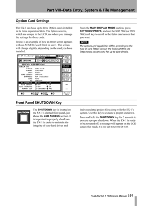 Page 191Part VIII–Data Entry, System & File Management
 TASCAM SX-1 Reference Manual 191
Option Card Settings
The SX-1 can have up to three Option cards installed 
in its three expansion Slots. The 
Options screens, 
which are unique to the LCD, are where you manage 
the settings for these cards.
Below is an example of how an 
Option screen appears 
with an AES/EBU card fitted in slot 1. The screen 
will change slightly, depending on the card you have 
installed.From the 
MAIN DISPLAY MODE section, press...