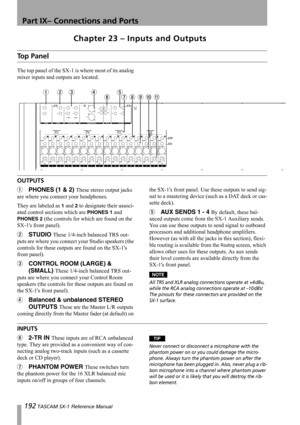 Page 192192 TASCAM SX-1 Reference Manual
Part IX– Connections and Ports
Chapter 23 – Inputs and Outputs
Top Panel
The top panel of the SX-1 is where most of its analog 
mixer inputs and outputs are located.
OUTPUTS
1PHONES (1 & 2) These stereo output jacks 
are where you connect your headphones.
They are labeled as 
1 and 2 to designate their associ-
ated control sections which are 
PHONES 1 and 
PHONES 2 (the controls for which are found on the 
SX-1s front panel).
2STUDIO These 1/4-inch balanced TRS out-
puts...