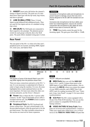 Page 193Part IX–Connections and Ports
 TASCAM SX-1 Reference Manual 193
8INSERT Insert jacks fall before the channel’s 
analog to digital converter. The jacks are of a stan-
dard stereo input type with the tip=send, ring=return, 
and sleeve=ground.
9LINE IN (BAL) [TRS] These 1/4-inch 
inputs accept balanced and unbalanced jacks. They 
are used for line inputs and are of a standard wiring 
(tip is hot).
AMIX [XLR] The XLR jacks are connected to 
their respective mic preamps. The phantom power 
switch for each...