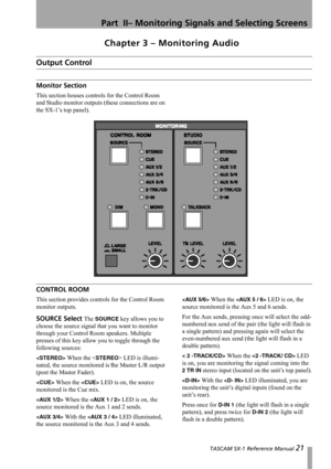 Page 21 TASCAM SX-1 Reference Manual 21
Part  II– Monitoring Signals and Selecting Screens
Chapter 3 – Monitoring Audio
Output Control
Monitor Section
This section houses controls for the Control Room 
and Studio monitor outputs (these connections are on 
the SX-1’s top panel).
CONTROL ROOM
This section provides controls for the Control Room 
monitor outputs.
SOURCE Select The SOURCE key allows you to 
choose the source signal that you want to monitor 
through your Control Room speakers. Multiple 
presses of...